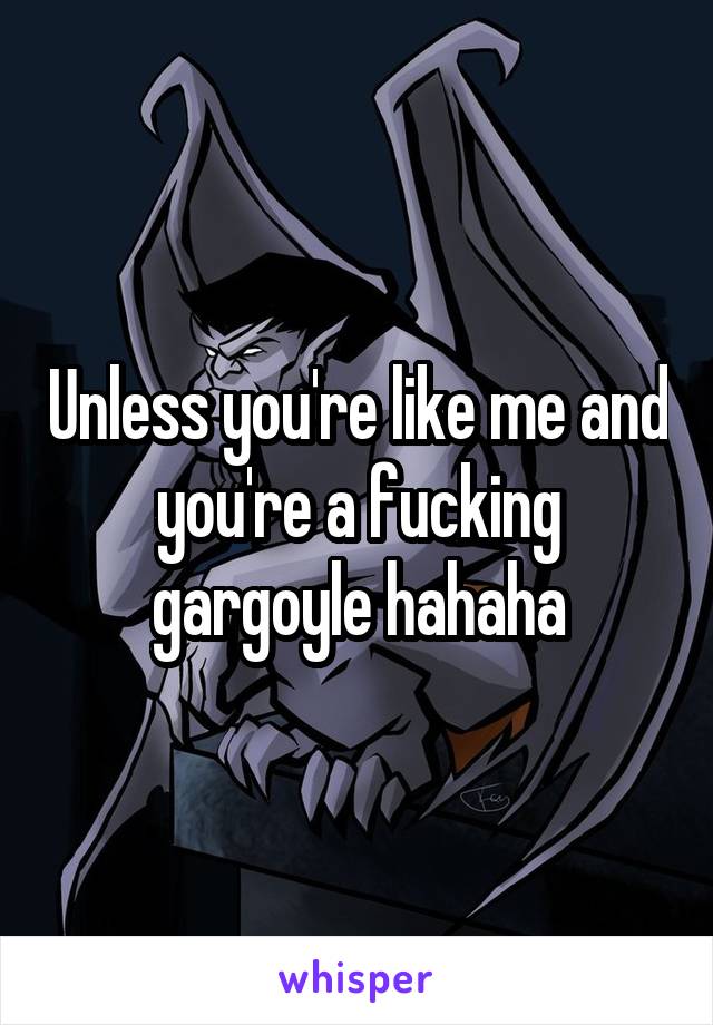 Unless you're like me and you're a fucking gargoyle hahaha