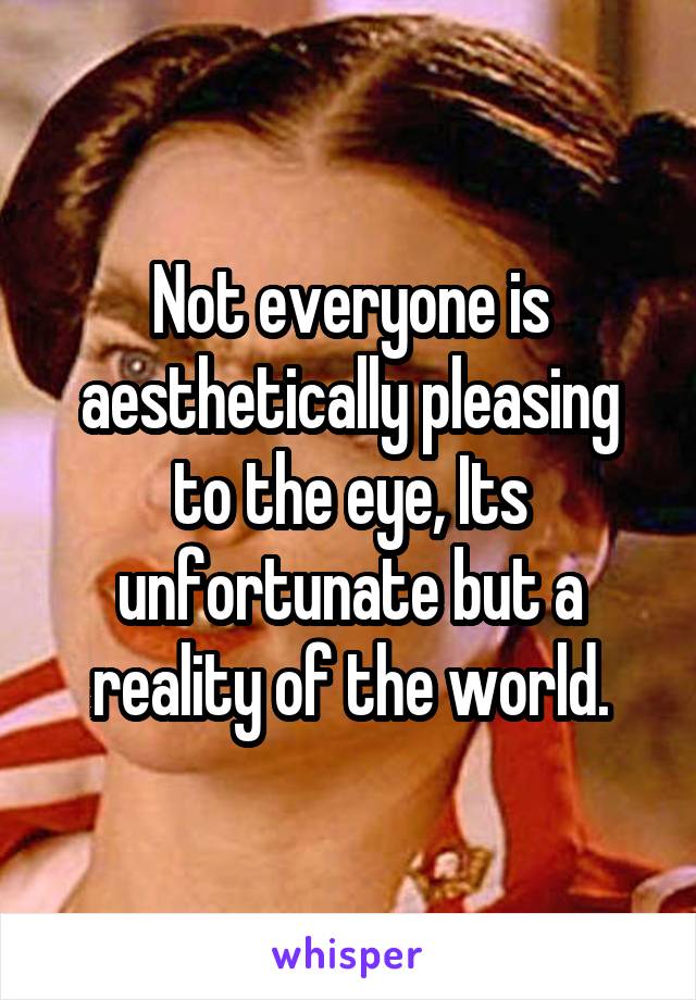 Not everyone is aesthetically pleasing to the eye, Its unfortunate but a reality of the world.