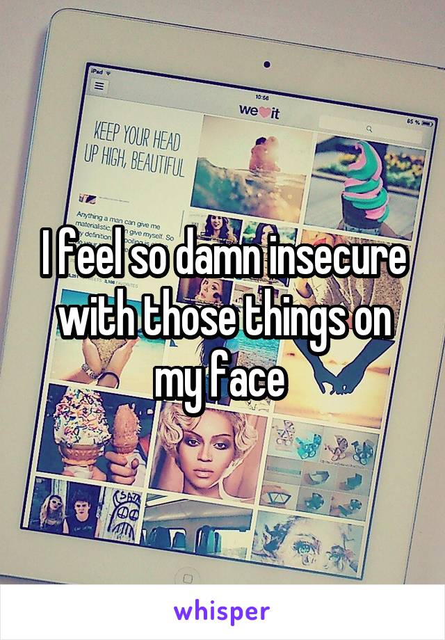 I feel so damn insecure with those things on my face 