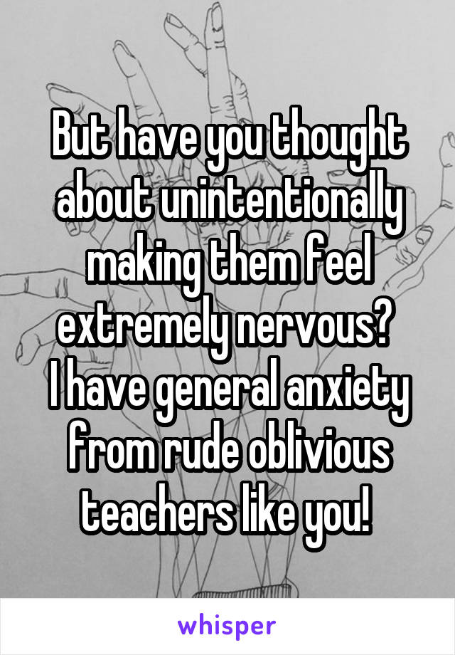 But have you thought about unintentionally making them feel extremely nervous? 
I have general anxiety from rude oblivious teachers like you! 