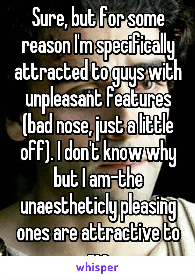 Sure, but for some reason I'm specifically attracted to guys with unpleasant features (bad nose, just a little off). I don't know why but I am-the unaestheticly pleasing ones are attractive to me