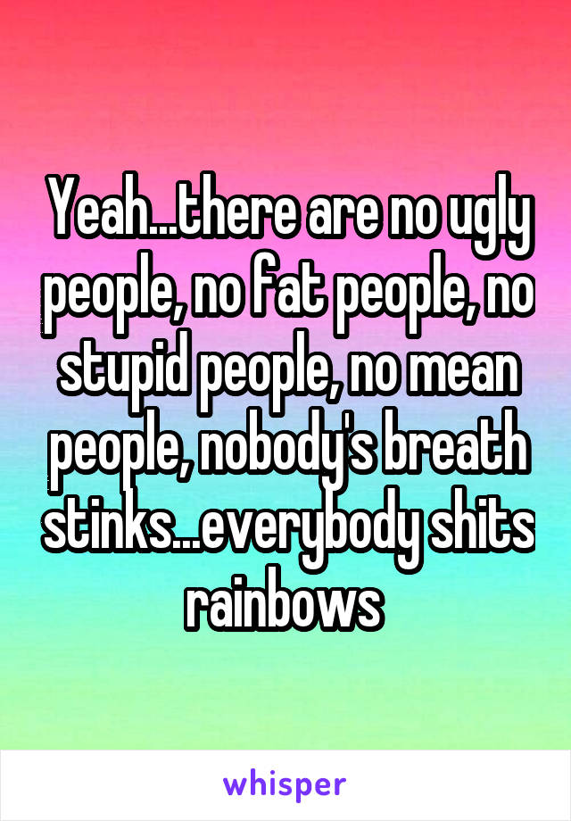 Yeah...there are no ugly people, no fat people, no stupid people, no mean people, nobody's breath stinks...everybody shits rainbows 