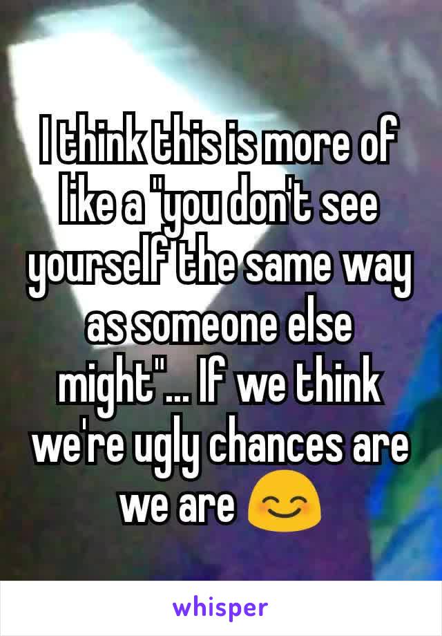 I think this is more of like a "you don't see yourself the same way as someone else might"... If we think we're ugly chances are we are 😊