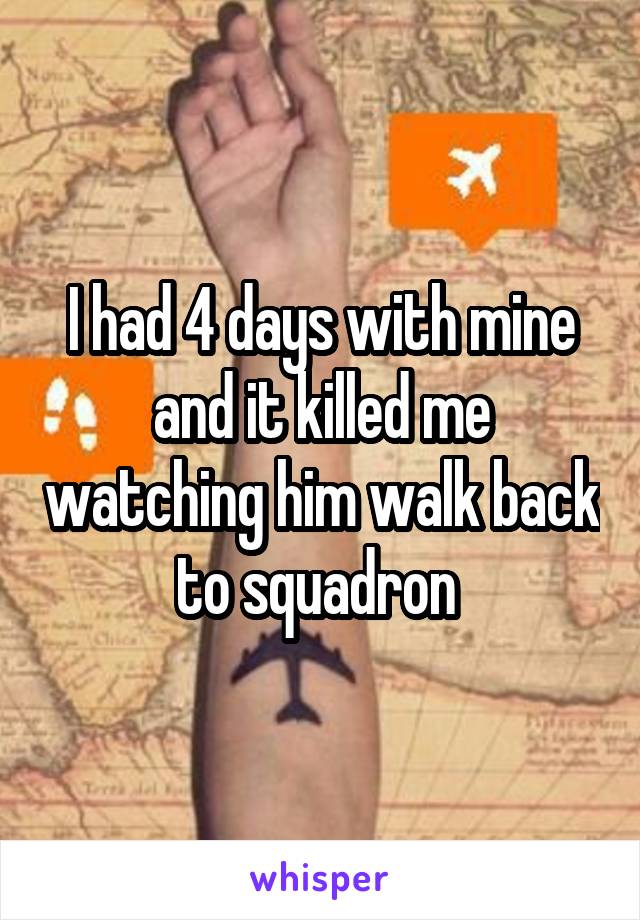 I had 4 days with mine and it killed me watching him walk back to squadron 