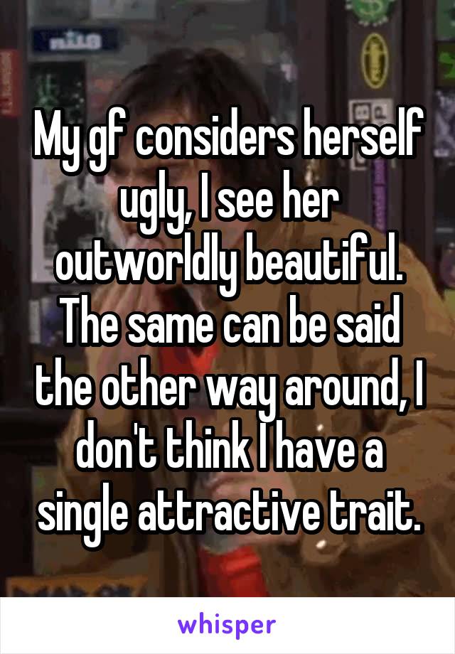 My gf considers herself ugly, I see her outworldly beautiful.
The same can be said the other way around, I don't think I have a single attractive trait.