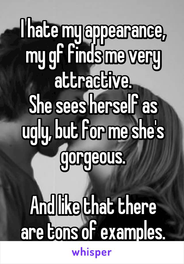 I hate my appearance, my gf finds me very attractive.
She sees herself as ugly, but for me she's gorgeous.

And like that there are tons of examples.