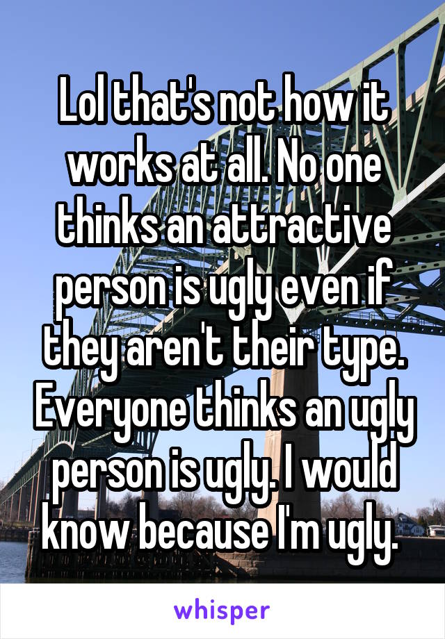 Lol that's not how it works at all. No one thinks an attractive person is ugly even if they aren't their type. Everyone thinks an ugly person is ugly. I would know because I'm ugly. 