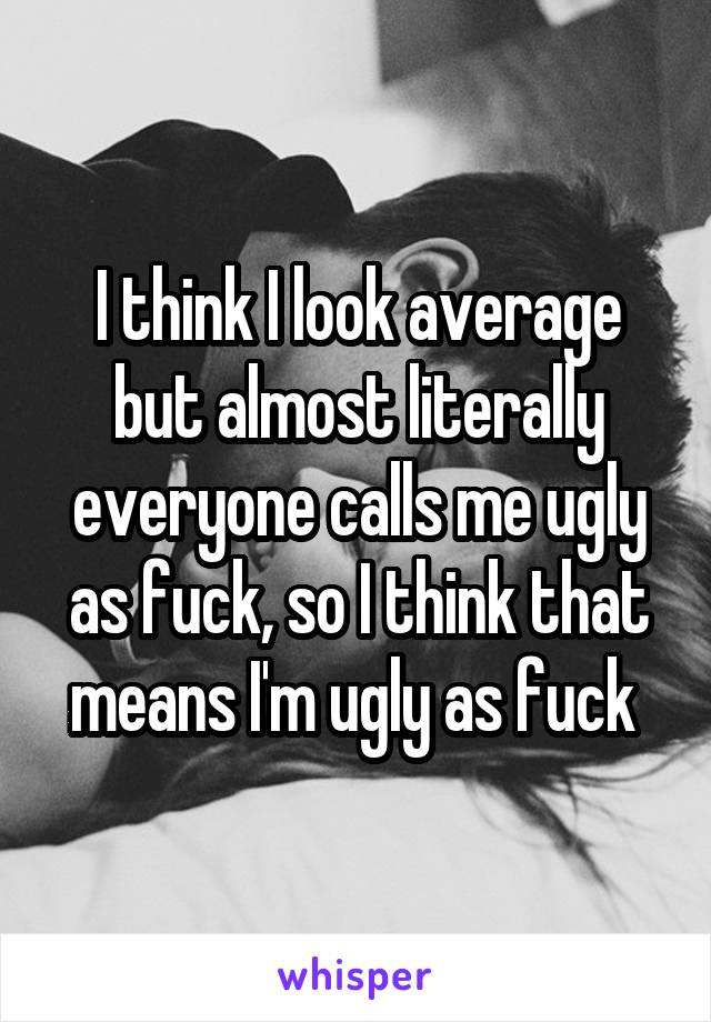 I think I look average but almost literally everyone calls me ugly as fuck, so I think that means I'm ugly as fuck 