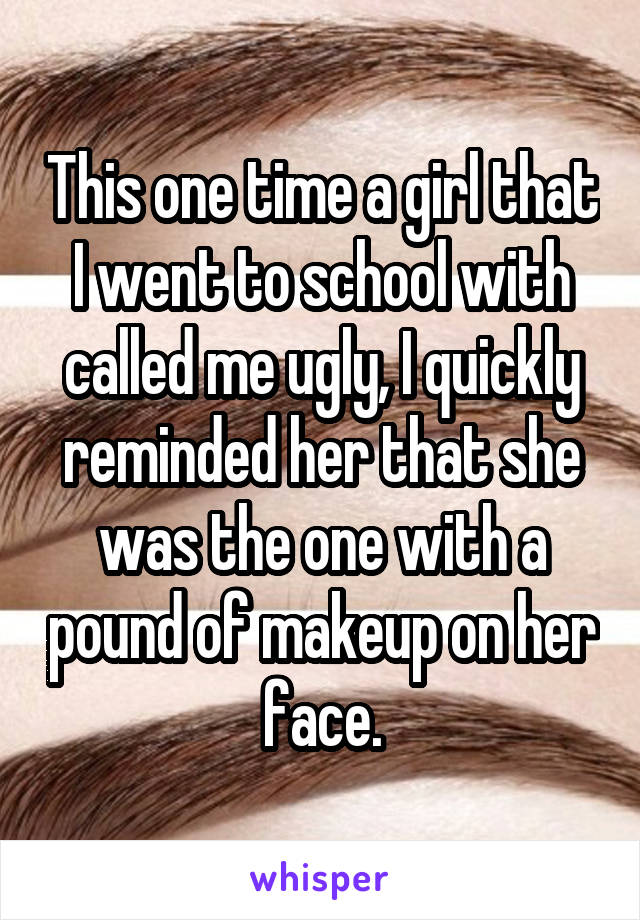 This one time a girl that I went to school with called me ugly, I quickly reminded her that she was the one with a pound of makeup on her face.