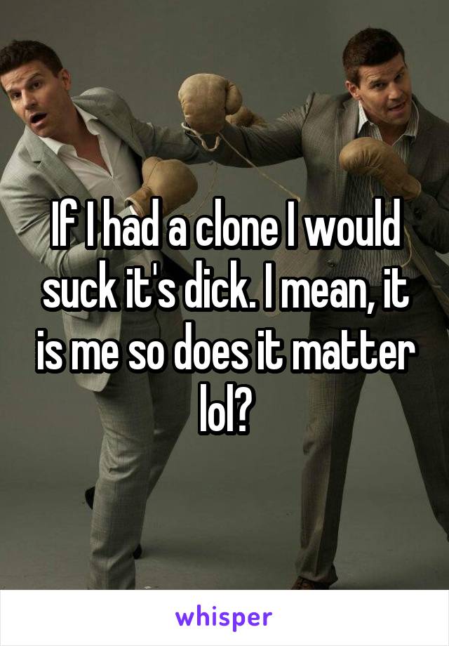 If I had a clone I would suck it's dick. I mean, it is me so does it matter lol?