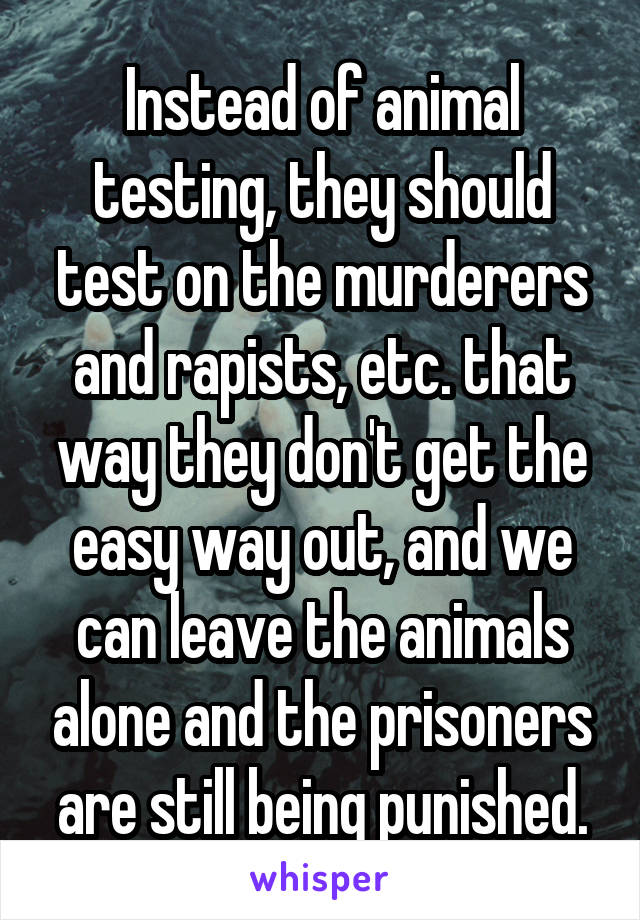 Instead of animal testing, they should test on the murderers and rapists, etc. that way they don't get the easy way out, and we can leave the animals alone and the prisoners are still being punished.