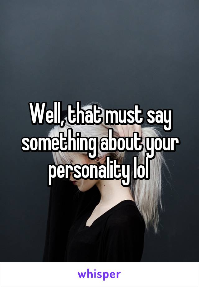 Well, that must say something about your personality lol 