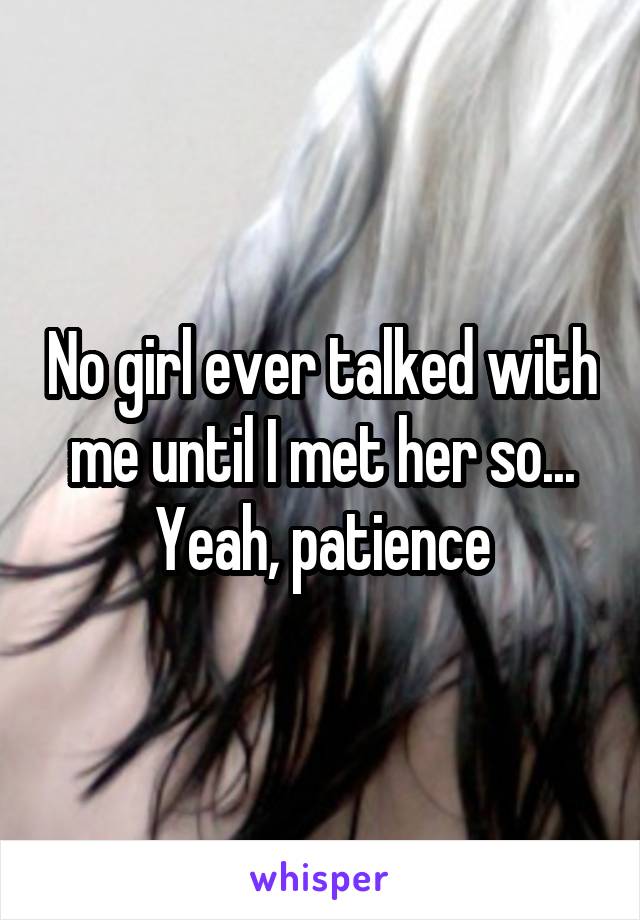 No girl ever talked with me until I met her so... Yeah, patience