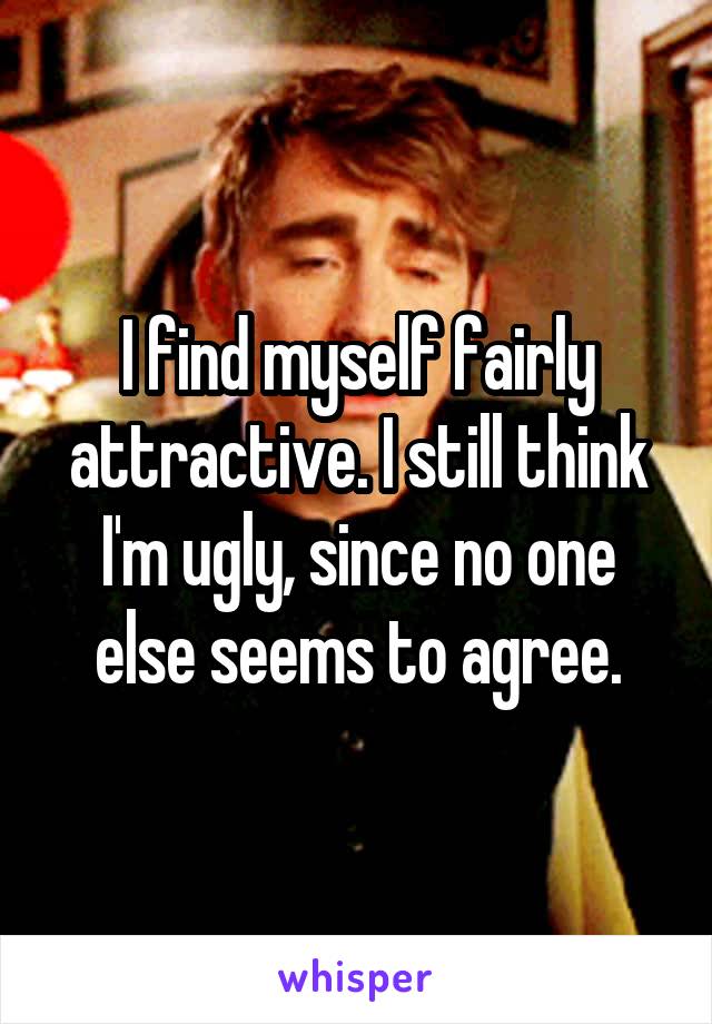 I find myself fairly attractive. I still think I'm ugly, since no one else seems to agree.