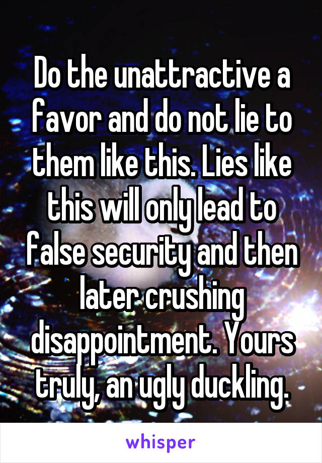 Do the unattractive a favor and do not lie to them like this. Lies like this will only lead to false security and then later crushing disappointment. Yours truly, an ugly duckling.