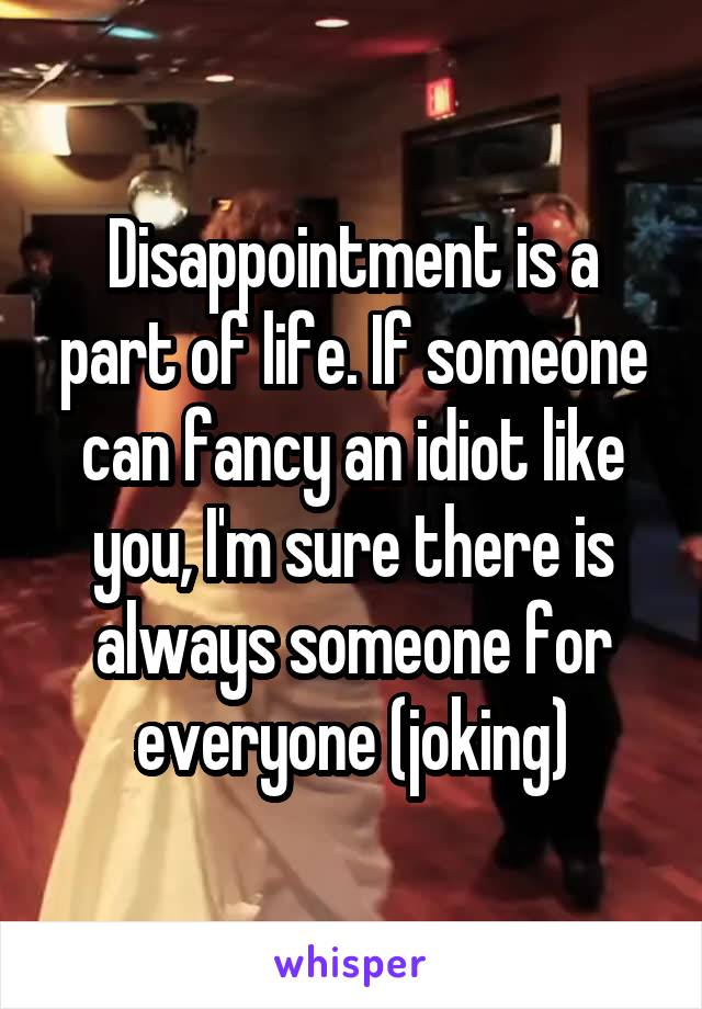 Disappointment is a part of life. If someone can fancy an idiot like you, I'm sure there is always someone for everyone (joking)