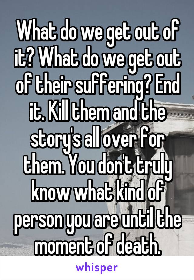 What do we get out of it? What do we get out of their suffering? End it. Kill them and the story's all over for them. You don't truly know what kind of person you are until the moment of death.