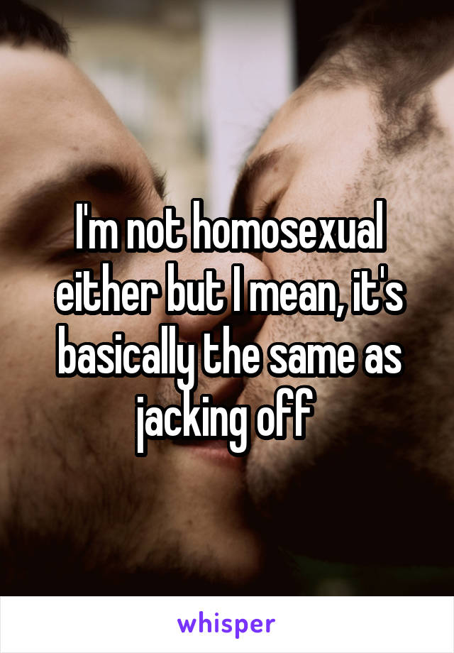 I'm not homosexual either but I mean, it's basically the same as jacking off 