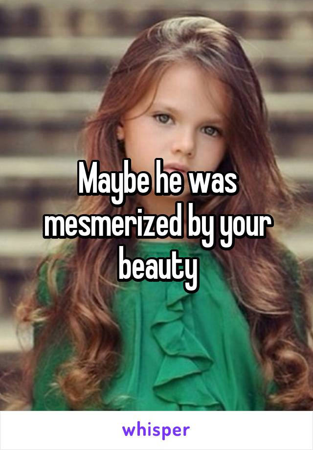 Maybe he was mesmerized by your beauty