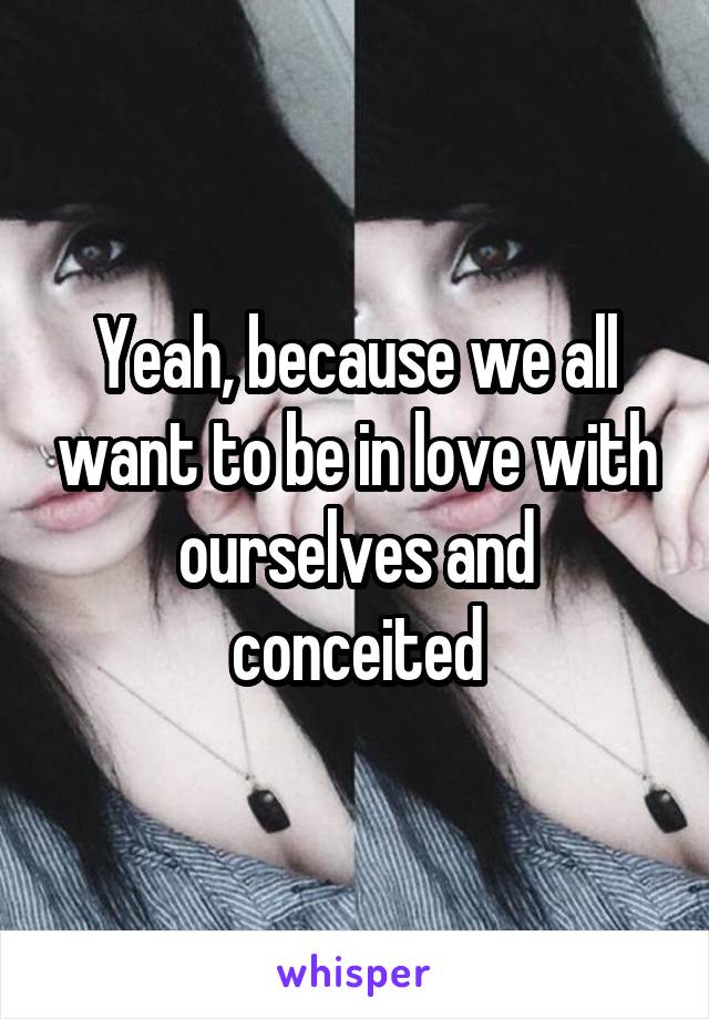 Yeah, because we all want to be in love with ourselves and conceited