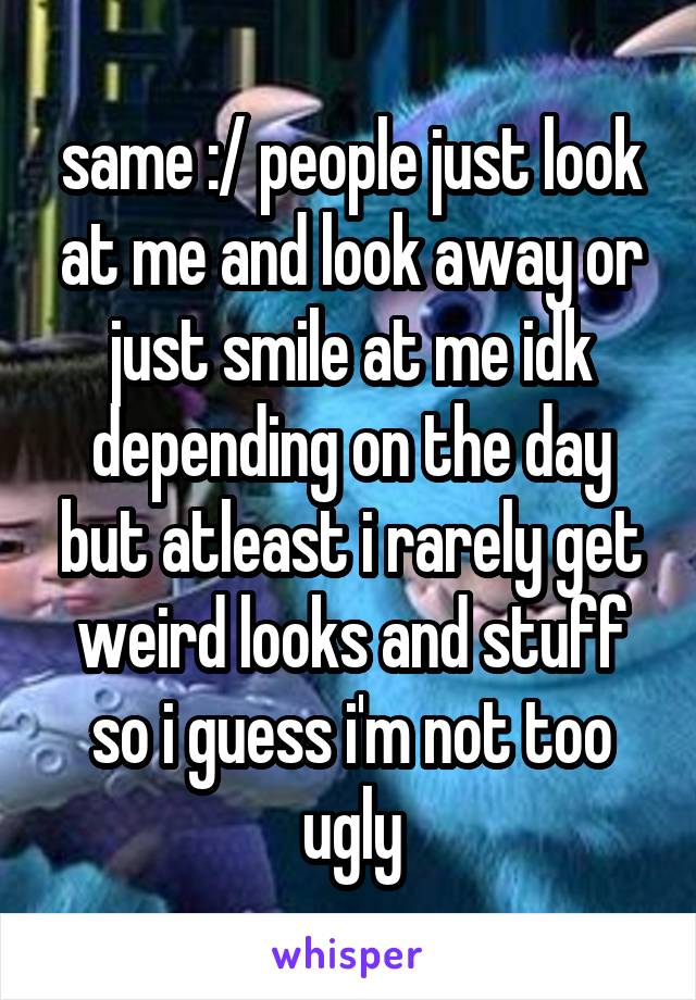 same :/ people just look at me and look away or just smile at me idk depending on the day but atleast i rarely get weird looks and stuff so i guess i'm not too ugly