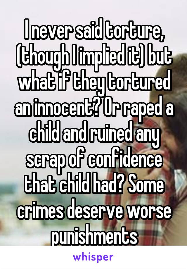 I never said torture, (though I implied it) but what if they tortured an innocent? Or raped a child and ruined any scrap of confidence that child had? Some crimes deserve worse punishments