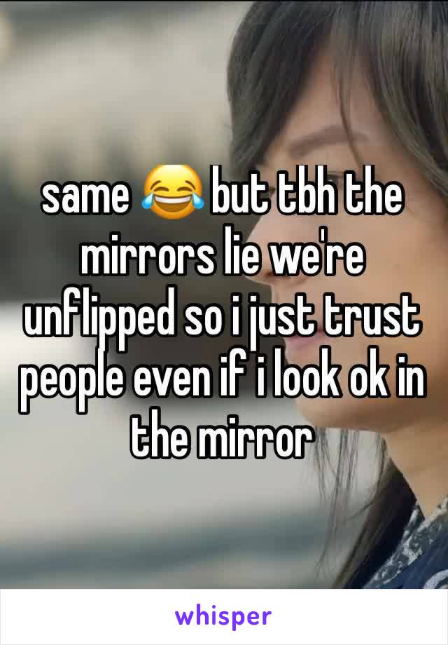 same 😂 but tbh the mirrors lie we're unflipped so i just trust people even if i look ok in the mirror