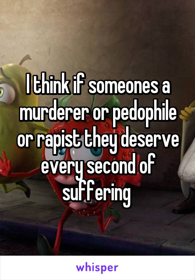 I think if someones a murderer or pedophile or rapist they deserve every second of suffering 