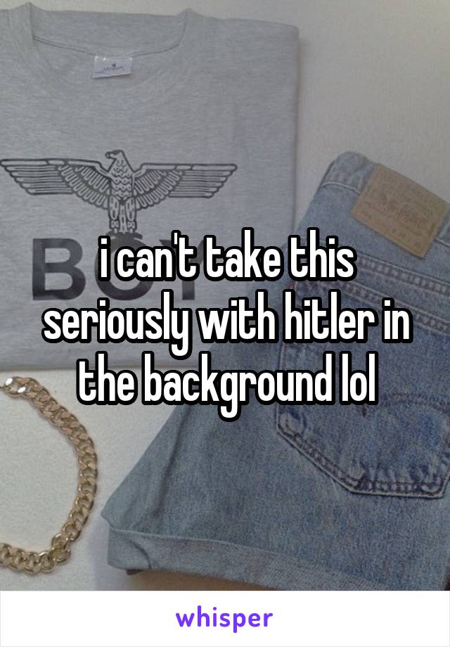 i can't take this seriously with hitler in the background lol