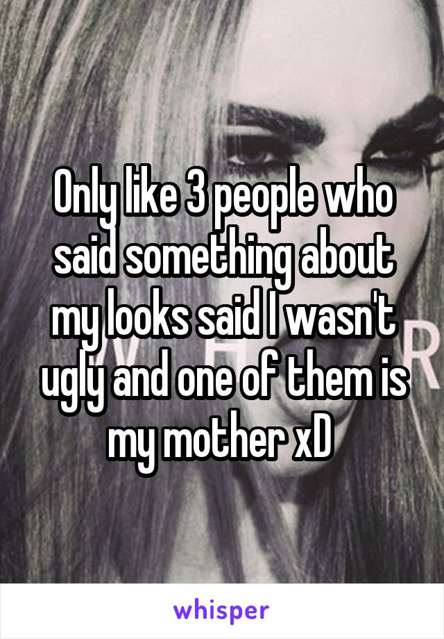 Only like 3 people who said something about my looks said I wasn't ugly and one of them is my mother xD 