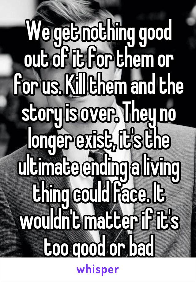 We get nothing good out of it for them or for us. Kill them and the story is over. They no longer exist, it's the ultimate ending a living thing could face. It wouldn't matter if it's too good or bad