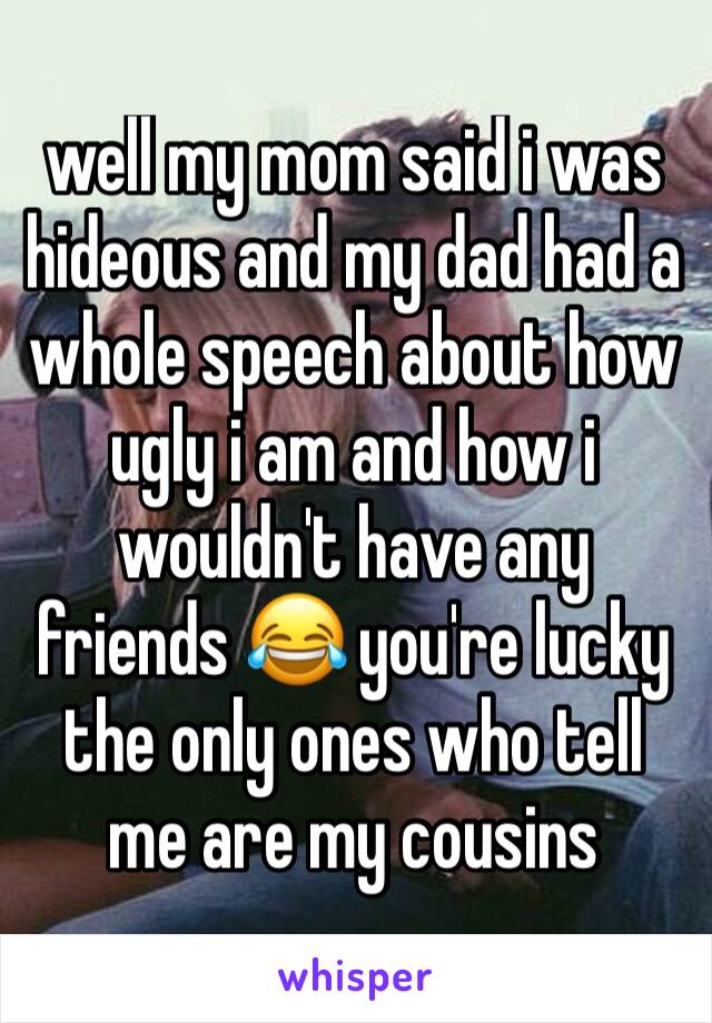 well my mom said i was hideous and my dad had a whole speech about how ugly i am and how i wouldn't have any friends 😂 you're lucky the only ones who tell me are my cousins