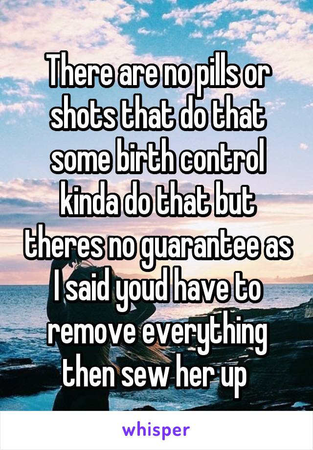 There are no pills or shots that do that some birth control kinda do that but theres no guarantee as I said youd have to remove everything then sew her up 