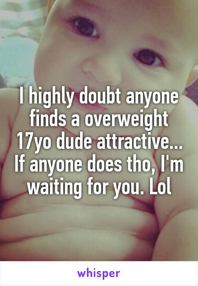 I highly doubt anyone finds a overweight 17yo dude attractive... If anyone does tho, I'm waiting for you. Lol