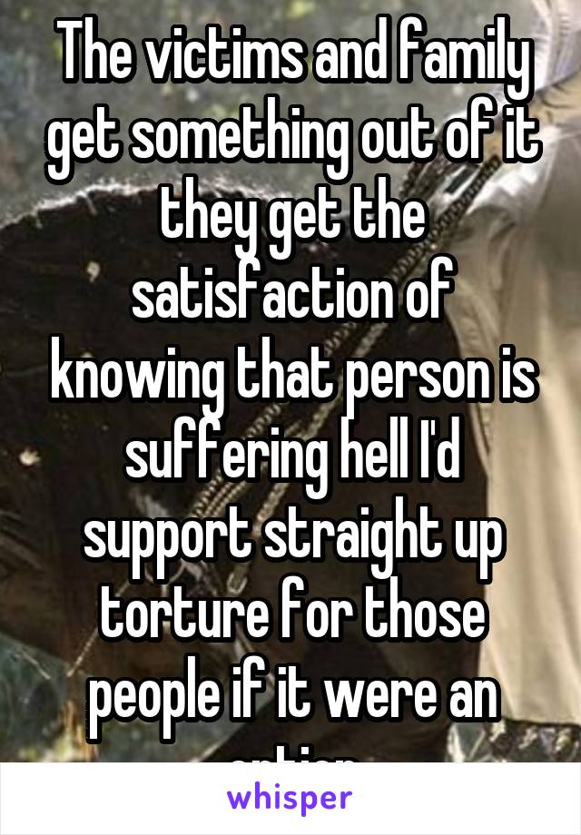 The victims and family get something out of it they get the satisfaction of knowing that person is suffering hell I'd support straight up torture for those people if it were an option