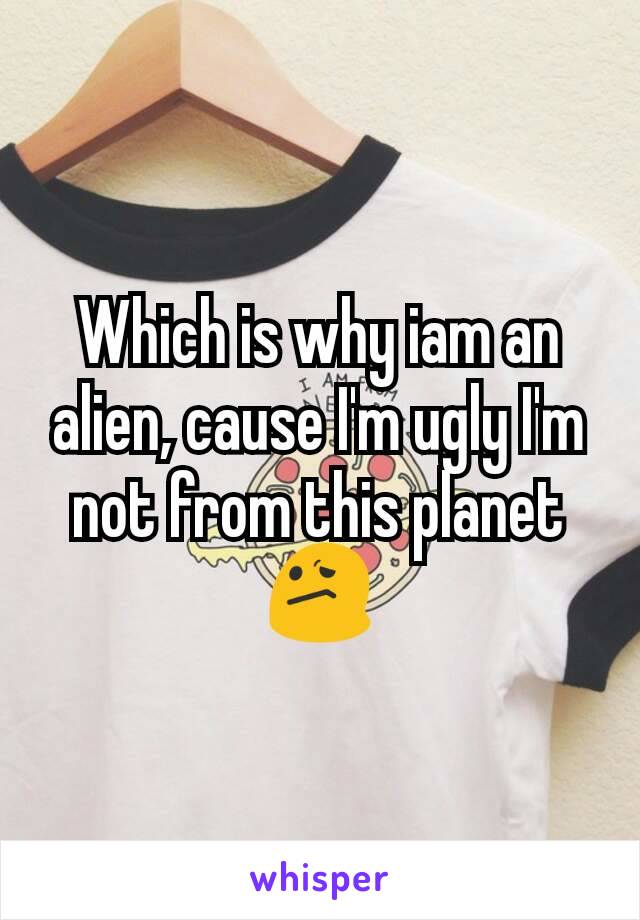 Which is why iam an alien, cause I'm ugly I'm not from this planet 😕