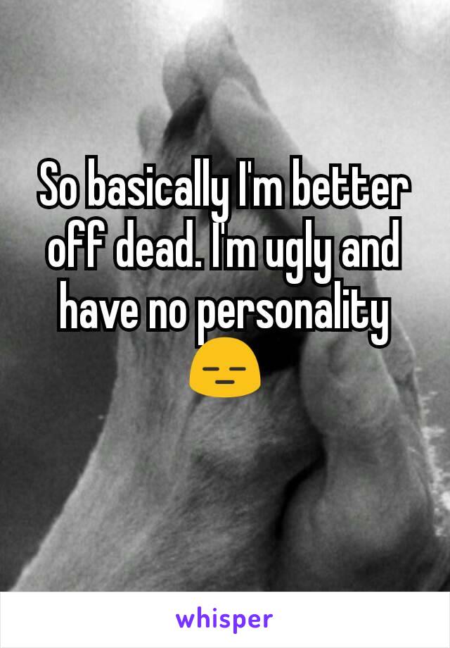 So basically I'm better off dead. I'm ugly and have no personality 😑