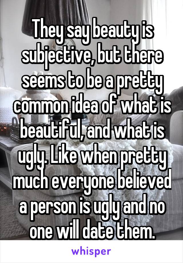 They say beauty is subjective, but there seems to be a pretty common idea of what is beautiful, and what is ugly. Like when pretty much everyone believed a person is ugly and no one will date them.