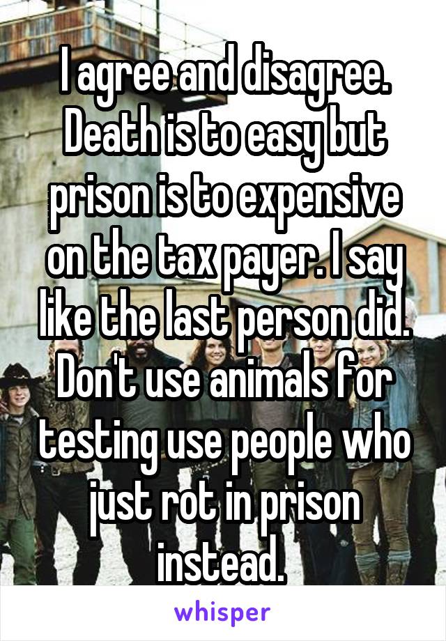 I agree and disagree. Death is to easy but prison is to expensive on the tax payer. I say like the last person did. Don't use animals for testing use people who just rot in prison instead. 