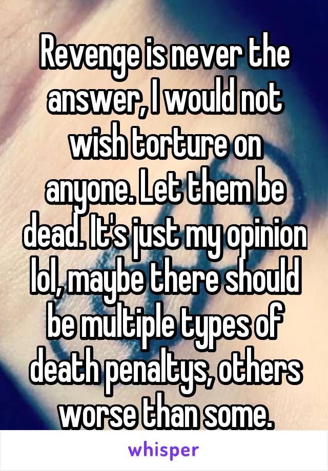 Revenge is never the answer, I would not wish torture on anyone. Let them be dead. It's just my opinion lol, maybe there should be multiple types of death penaltys, others worse than some.