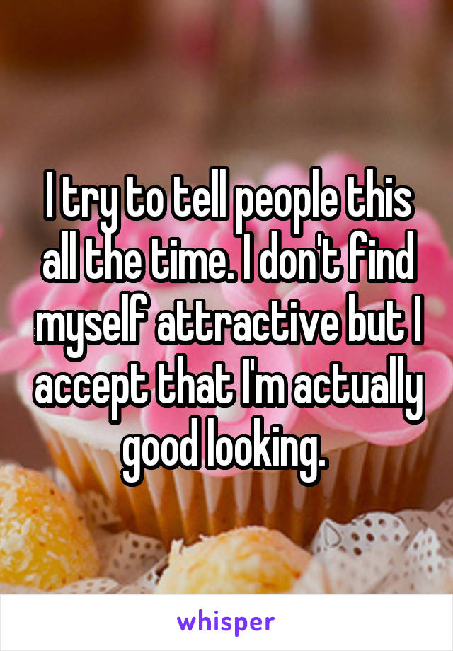 I try to tell people this all the time. I don't find myself attractive but I accept that I'm actually good looking. 