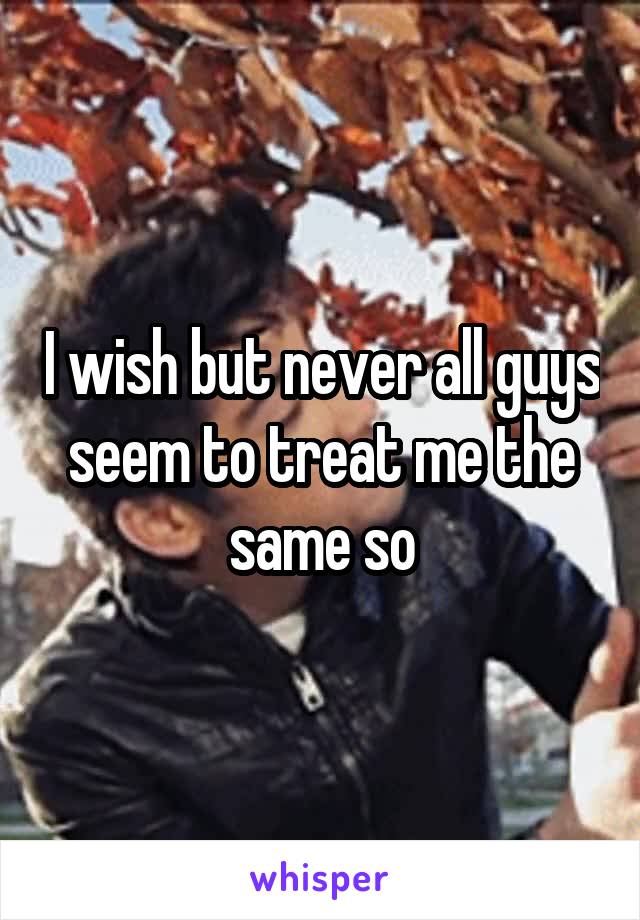 I wish but never all guys seem to treat me the same so