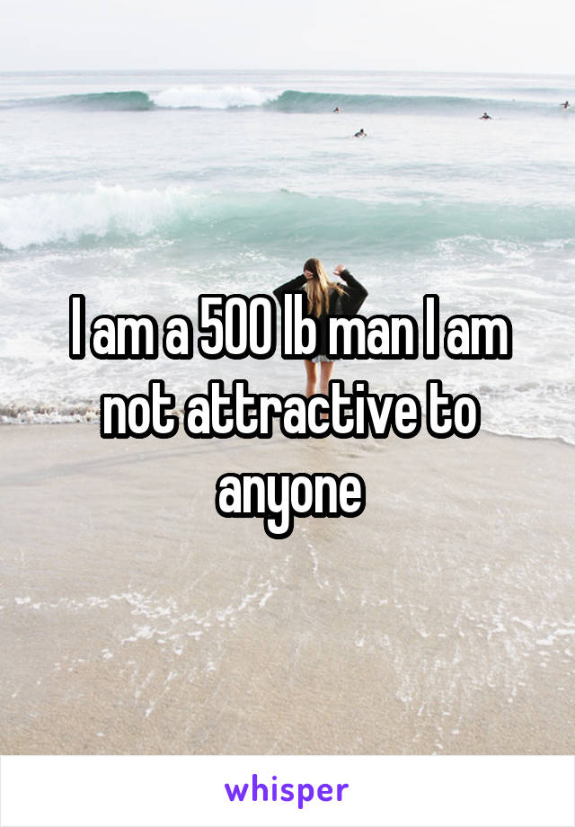 I am a 500 lb man I am not attractive to anyone