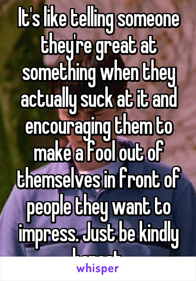 It's like telling someone they're great at something when they actually suck at it and encouraging them to make a fool out of themselves in front of people they want to impress. Just be kindly honest.