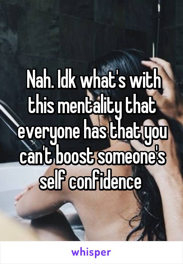  Nah. Idk what's with this mentality that everyone has that you can't boost someone's self confidence 