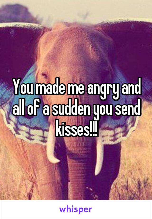 You made me angry and all of a sudden you send kisses!!!