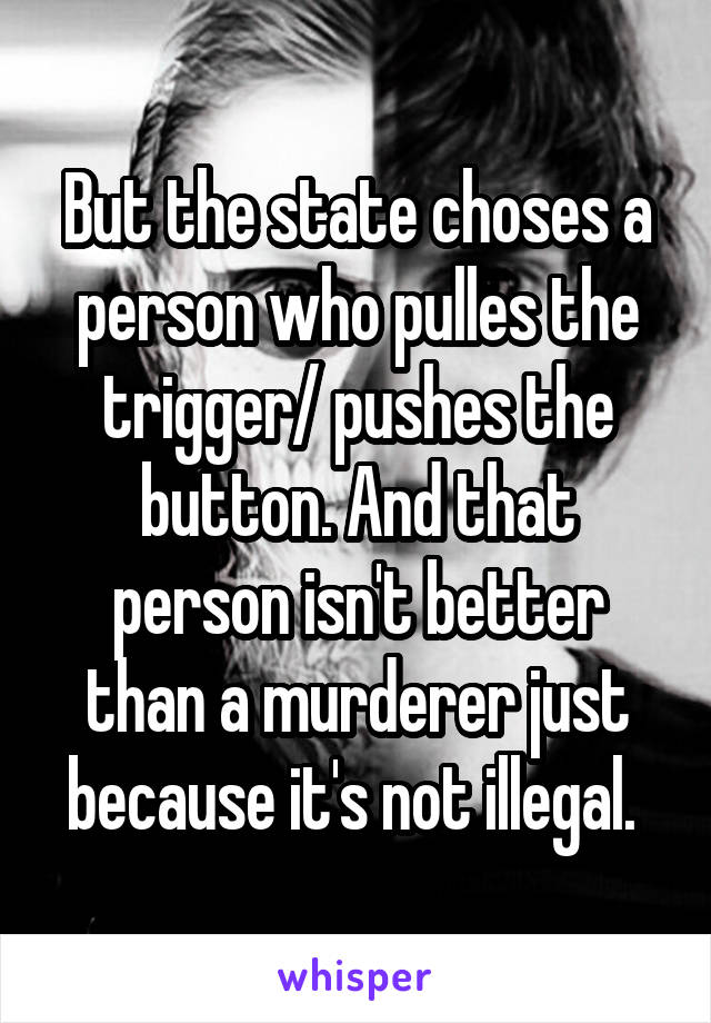 But the state choses a person who pulles the trigger/ pushes the button. And that person isn't better than a murderer just because it's not illegal. 