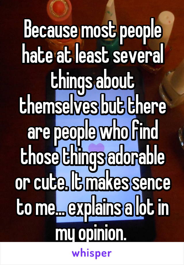 Because most people hate at least several things about themselves but there are people who find those things adorable or cute. It makes sence to me... explains a lot in my opinion. 