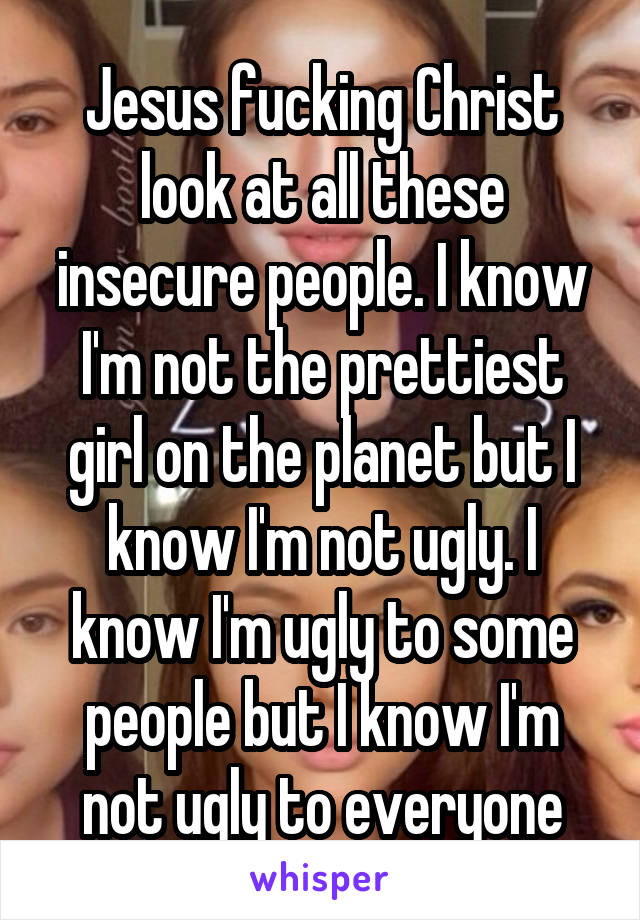 Jesus fucking Christ look at all these insecure people. I know I'm not the prettiest girl on the planet but I know I'm not ugly. I know I'm ugly to some people but I know I'm not ugly to everyone