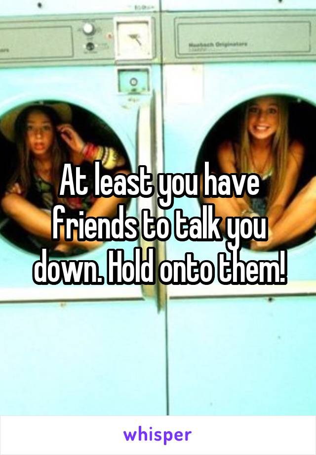 At least you have friends to talk you down. Hold onto them!